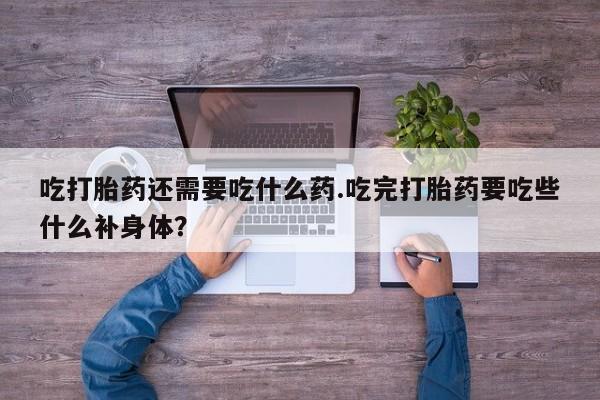 打胎药微信吃打胎药还需要吃什么药.吃完打胎药要吃些什么补身体？