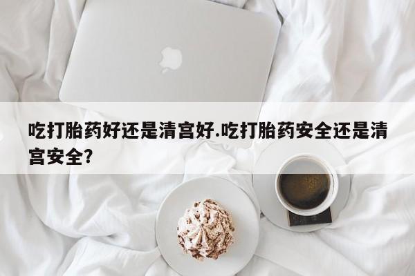 打胎药微信吃打胎药好还是清宫好.吃打胎药安全还是清宫安全？