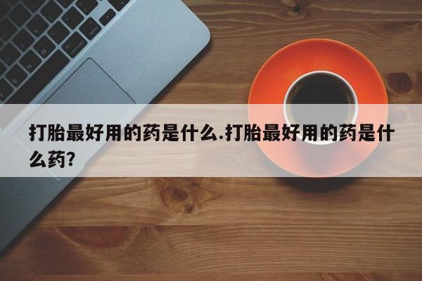打胎药微信打胎最好用的药是什么.打胎最好用的药是什么药？