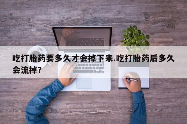 打胎药微信吃打胎药要多久才会掉下来.吃打胎药后多久会流掉？