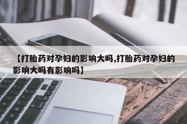 打胎药微信【打胎药对孕妇的影响大吗,打胎药对孕妇的影响大吗有影响吗】