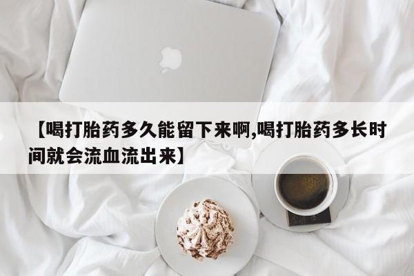 打胎药微信【喝打胎药多久能留下来啊,喝打胎药多长时间就会流血流出来】
