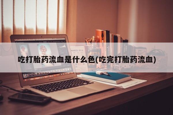 打胎药微信吃打胎药流血是什么色(吃完打胎药流血)