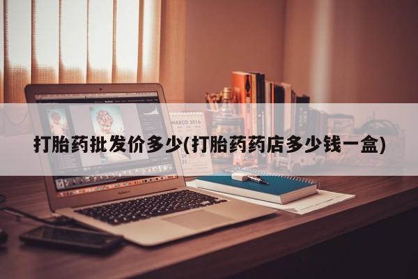 打胎药微信打胎药批发价多少(打胎药药店多少钱一盒)