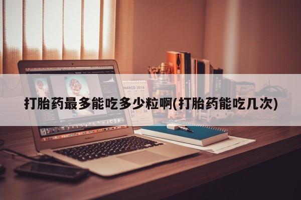 打胎药微信打胎药最多能吃多少粒啊(打胎药能吃几次)