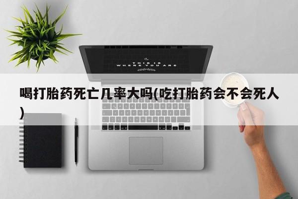 打胎药微信喝打胎药死亡几率大吗(吃打胎药会不会死人)
