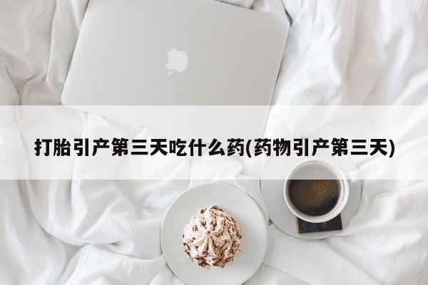 打胎药微信打胎引产第三天吃什么药(药物引产第三天)