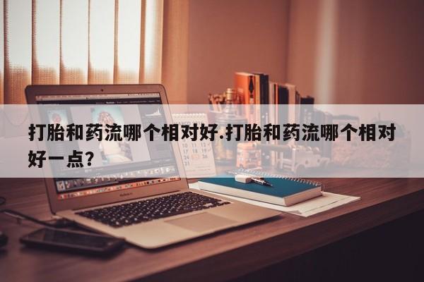 打胎药微信打胎和药流哪个相对好.打胎和药流哪个相对好一点？