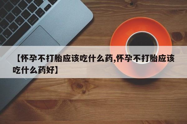 打胎药微信【怀孕不打胎应该吃什么药,怀孕不打胎应该吃什么药好】