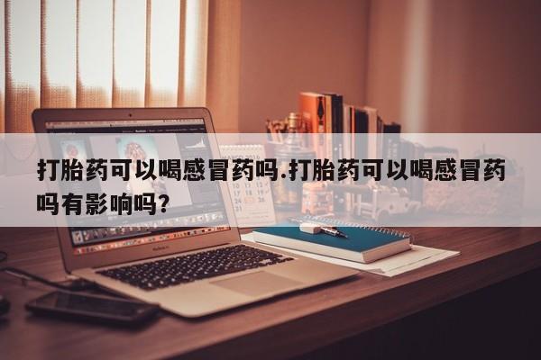 打胎药微信打胎药可以喝感冒药吗.打胎药可以喝感冒药吗有影响吗？