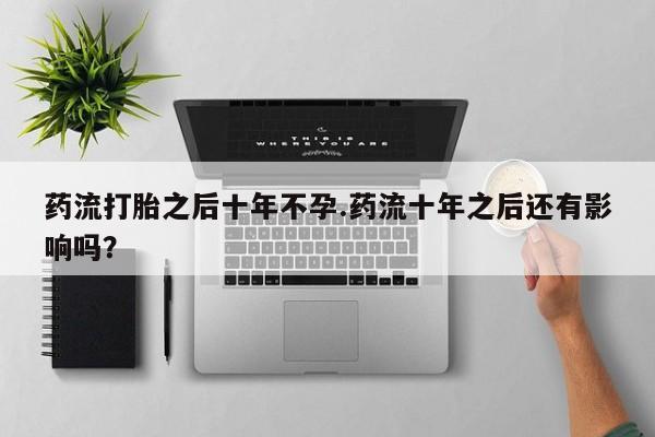 打胎药微信药流打胎之后十年不孕.药流十年之后还有影响吗？