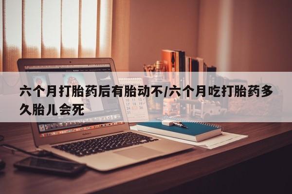 打胎药微信六个月打胎药后有胎动不/六个月吃打胎药多久胎儿会死