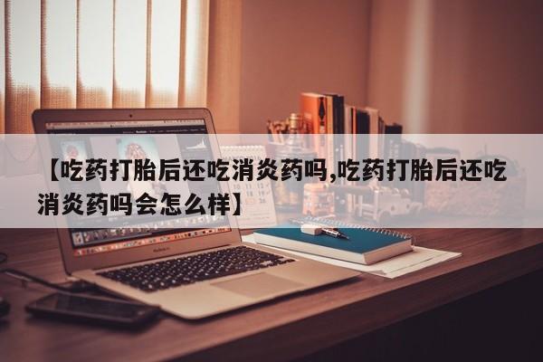 打胎药微信【吃药打胎后还吃消炎药吗,吃药打胎后还吃消炎药吗会怎么样】