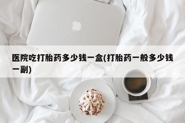 打胎药微信医院吃打胎药多少钱一盒(打胎药一般多少钱一副)
