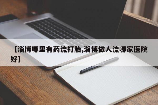 打胎药微信【淄博哪里有药流打胎,淄博做人流哪家医院好】