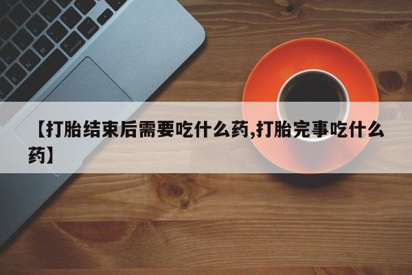 打胎药微信【打胎结束后需要吃什么药,打胎完事吃什么药】