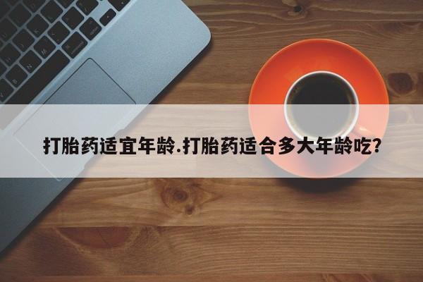 打胎药微信打胎药适宜年龄.打胎药适合多大年龄吃？