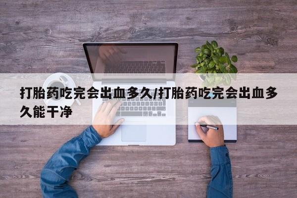 打胎药微信打胎药吃完会出血多久/打胎药吃完会出血多久能干净