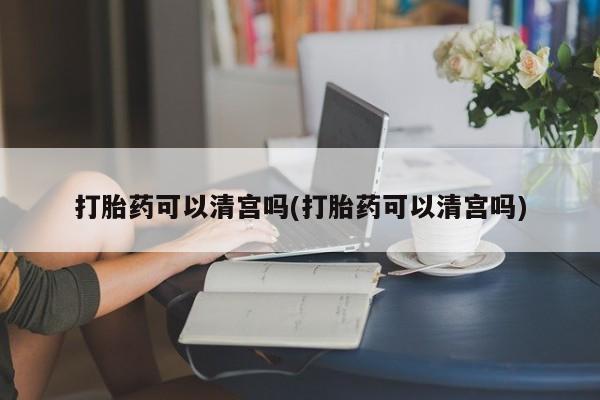 打胎药微信打胎药可以清宫吗(打胎药可以清宫吗)