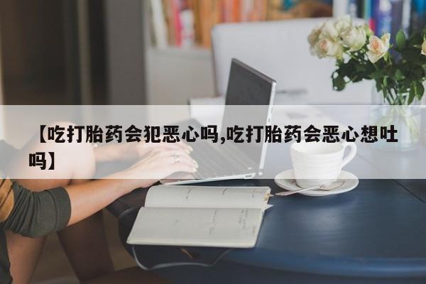 打胎药微信【吃打胎药会犯恶心吗,吃打胎药会恶心想吐吗】