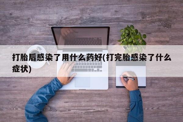 打胎药微信打胎后感染了用什么药好(打完胎感染了什么症状)