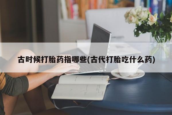 打胎药微信古时候打胎药指哪些(古代打胎吃什么药)