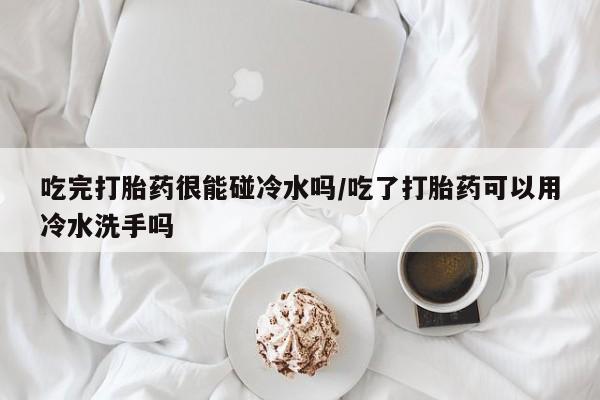 打胎药微信吃完打胎药很能碰冷水吗/吃了打胎药可以用冷水洗手吗