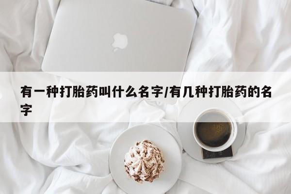 打胎药微信有一种打胎药叫什么名字/有几种打胎药的名字