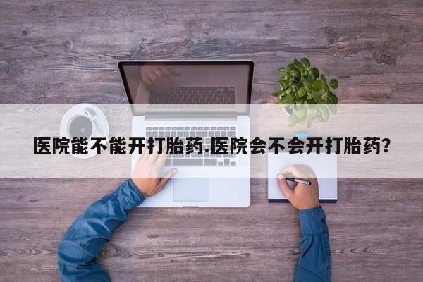 打胎药微信医院能不能开打胎药.医院会不会开打胎药？