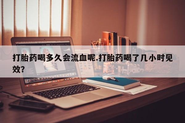 打胎药微信打胎药喝多久会流血呢.打胎药喝了几小时见效？