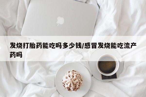打胎药微信发烧打胎药能吃吗多少钱/感冒发烧能吃流产药吗