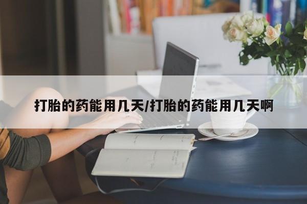 打胎药微信打胎的药能用几天/打胎的药能用几天啊