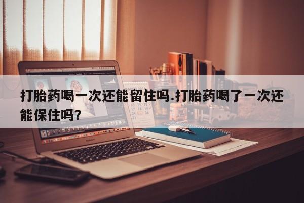 打胎药微信打胎药喝一次还能留住吗.打胎药喝了一次还能保住吗？