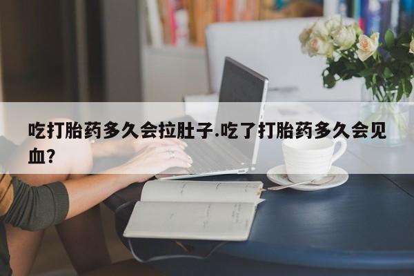 打胎药微信吃打胎药多久会拉肚子.吃了打胎药多久会见血？