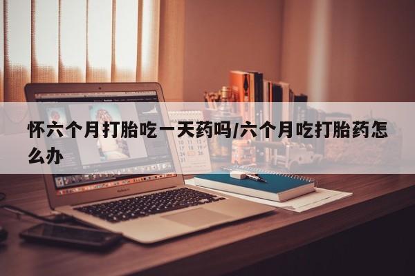 打胎药微信怀六个月打胎吃一天药吗/六个月吃打胎药怎么办