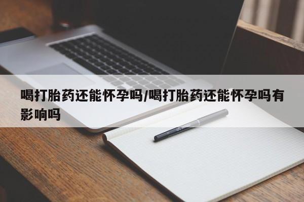 打胎药微信喝打胎药还能怀孕吗/喝打胎药还能怀孕吗有影响吗