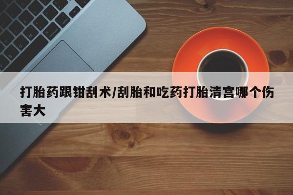 打胎药微信打胎药跟钳刮术/刮胎和吃药打胎清宫哪个伤害大