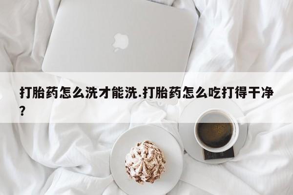 打胎药微信打胎药怎么洗才能洗.打胎药怎么吃打得干净？