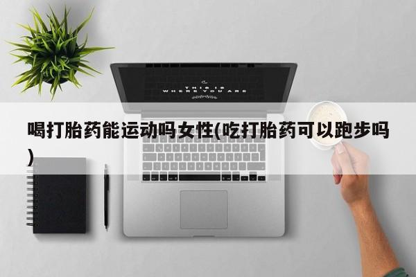 打胎药微信喝打胎药能运动吗女性(吃打胎药可以跑步吗)