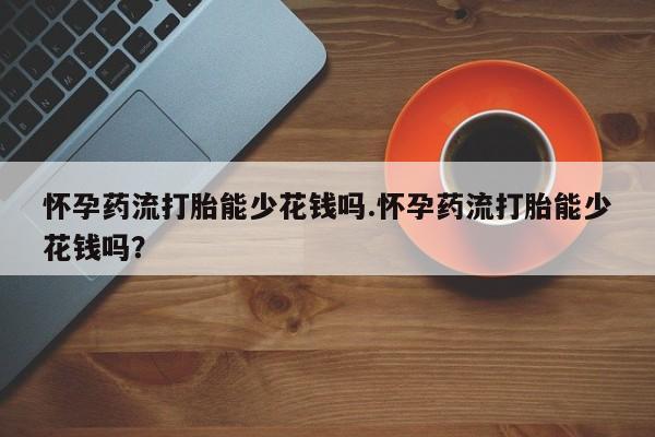 打胎药微信怀孕药流打胎能少花钱吗.怀孕药流打胎能少花钱吗？