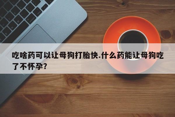 打胎药微信吃啥药可以让母狗打胎快.什么药能让母狗吃了不怀孕？