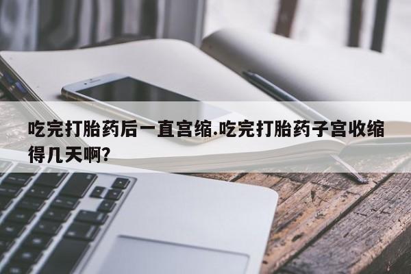 打胎药微信吃完打胎药后一直宫缩.吃完打胎药子宫收缩得几天啊？