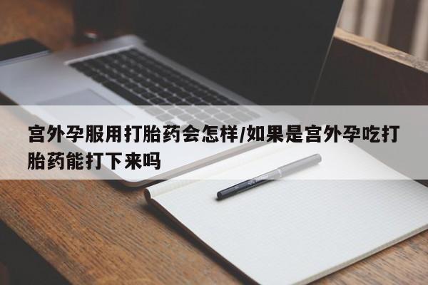 打胎药微信宫外孕服用打胎药会怎样/如果是宫外孕吃打胎药能打下来吗