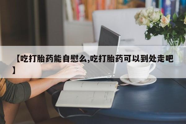 打胎药微信【吃打胎药能自慰么,吃打胎药可以到处走吧】