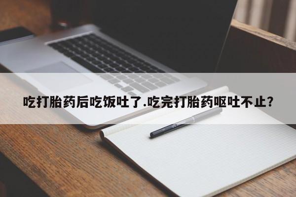 打胎药微信吃打胎药后吃饭吐了.吃完打胎药呕吐不止?