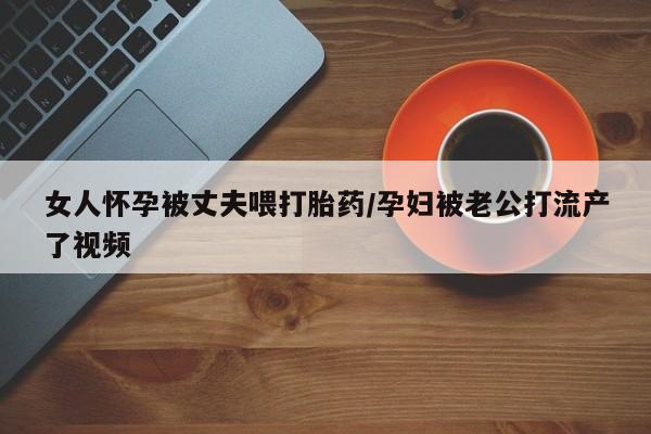 打胎药微信女人怀孕被丈夫喂打胎药/孕妇被老公打流产了视频
