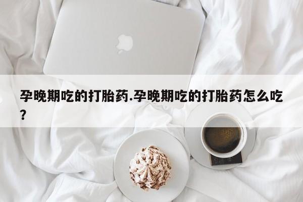 打胎药微信孕晚期吃的打胎药.孕晚期吃的打胎药怎么吃？