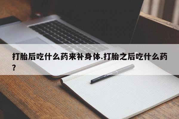 打胎药微信打胎后吃什么药来补身体.打胎之后吃什么药？