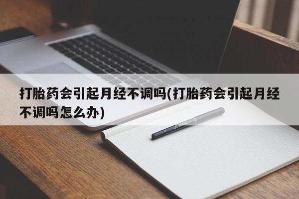 打胎药微信打胎药会引起月经不调吗(打胎药会引起月经不调吗怎么办)