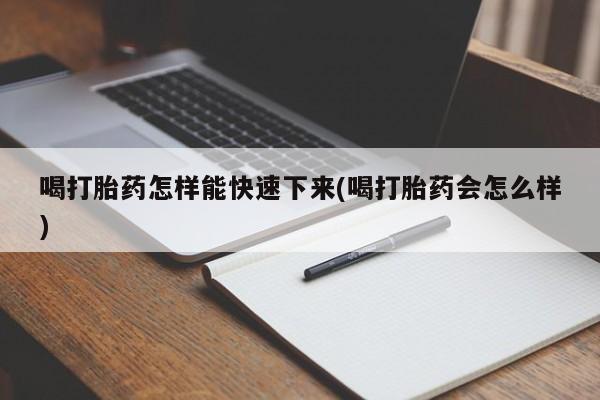 打胎药微信喝打胎药怎样能快速下来(喝打胎药会怎么样)